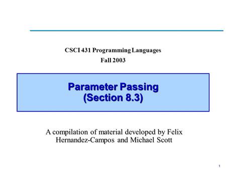1 Parameter Passing (Section 8.3) CSCI 431 Programming Languages Fall 2003 A compilation of material developed by Felix Hernandez-Campos and Michael Scott.