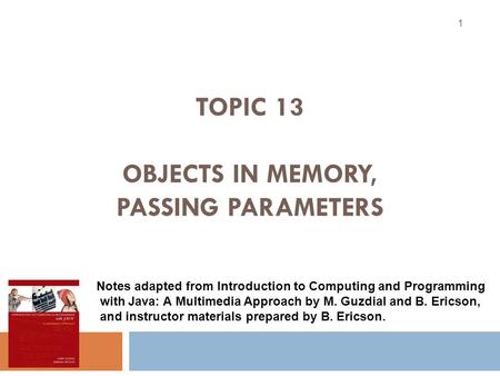 TOPIC 13 OBJECTS IN MEMORY, PASSING PARAMETERS 1 Notes adapted from Introduction to Computing and Programming with Java: A Multimedia Approach by M. Guzdial.