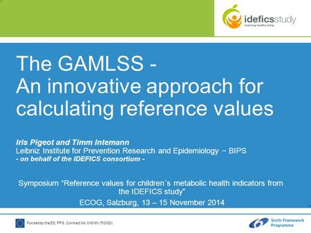 Funded by the EC, FP 6, Contract No. 016181 (FOOD) The GAMLSS - An innovative approach for calculating reference values Iris Pigeot and Timm Intemann Leibniz.