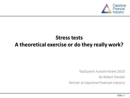 Slide: 1 Stress tests A theoretical exercise or do they really work? TopQuants Autumn Event 2013 By Robert Daniels Partner at Capstone Financial Industry.