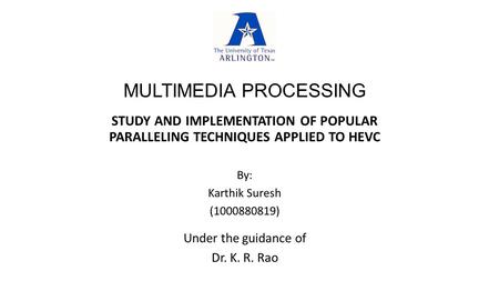 MULTIMEDIA PROCESSING STUDY AND IMPLEMENTATION OF POPULAR PARALLELING TECHNIQUES APPLIED TO HEVC Under the guidance of Dr. K. R. Rao By: Karthik Suresh.