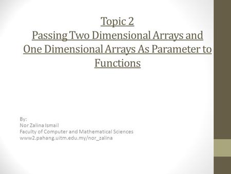 Topic 2 Passing Two Dimensional Arrays and One Dimensional Arrays As Parameter to Functions By: Nor Zalina Ismail Faculty of Computer and Mathematical.
