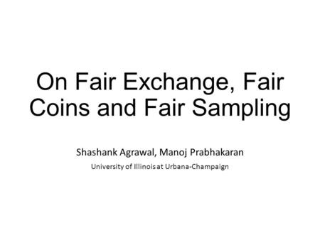 On Fair Exchange, Fair Coins and Fair Sampling Shashank Agrawal, Manoj Prabhakaran University of Illinois at Urbana-Champaign.