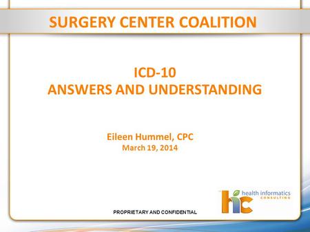 PROPRIETARY AND CONFIDENTIAL ICD-10 ANSWERS AND UNDERSTANDING SURGERY CENTER COALITION Eileen Hummel, CPC March 19, 2014.