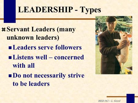 HED 362 – L. Good LEADERSHIP - Types Servant Leaders (many unknown leaders) Leaders serve followers Listens well – concerned with all Do not necessarily.