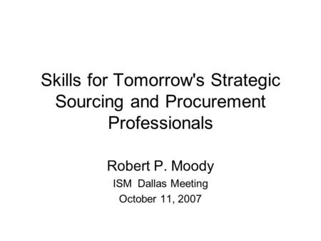 Skills for Tomorrow's Strategic Sourcing and Procurement Professionals Robert P. Moody ISM Dallas Meeting October 11, 2007.