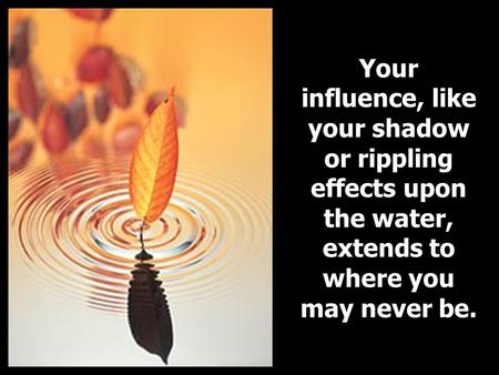 Your influence, like your shadow or rippling effects upon the water, extends to where you may never be.