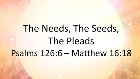 The Needs, The Seeds, The Pleads Psalms 126:6 – Matthew 16:18.