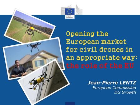Opening the European market for civil drones in an appropriate way: the role of the EU Jean-Pierre LENTZ European Commission DG Growth.