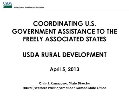 COORDINATING U.S. GOVERNMENT ASSISTANCE TO THE FREELY ASSOCIATED STATES USDA RURAL DEVELOPMENT April 5, 2013 Chris J. Kanazawa, State Director Hawaii/Western.