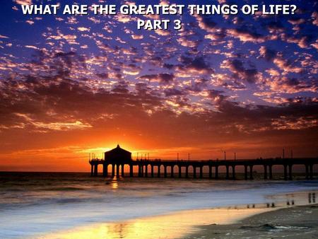 WHAT ARE THE GREATEST THINGS OF LIFE?