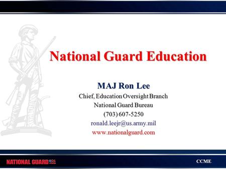 CCME National Guard Education MAJ Ron Lee Chief, Education Oversight Branch National Guard Bureau (703) 607-5250