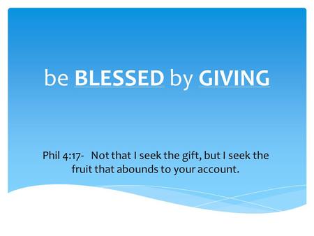 Be BLESSED by GIVING Phil 4:17- Not that I seek the gift, but I seek the fruit that abounds to your account.