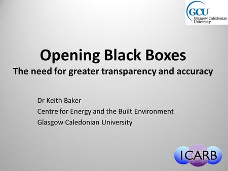 Opening Black Boxes The need for greater transparency and accuracy Dr Keith Baker Centre for Energy and the Built Environment Glasgow Caledonian University.