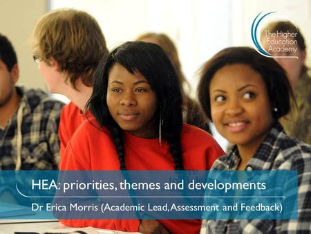 HEA: priorities, themes and developments Dr Erica Morris (Academic Lead, Assessment and Feedback)