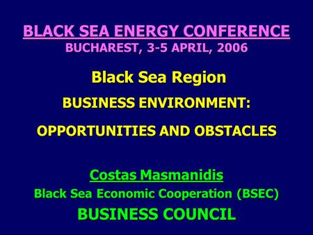 BLACK SEA ENERGY CONFERENCE BUCHAREST, 3-5 APRIL, 2006 Black Sea Region BUSINESS ENVIRONMENT: OPPORTUNITIES AND OBSTACLES Costas Masmanidis Black Sea Economic.