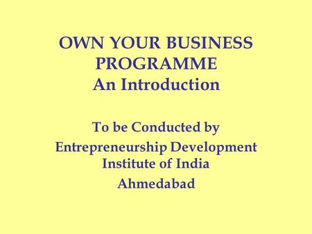 OWN YOUR BUSINESS PROGRAMME An Introduction To be Conducted by Entrepreneurship Development Institute of India Ahmedabad.