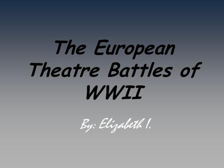 The European Theatre Battles of WWII By: Elizabeth I.