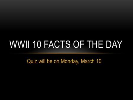 Quiz will be on Monday, March 10 WWII 10 FACTS OF THE DAY.