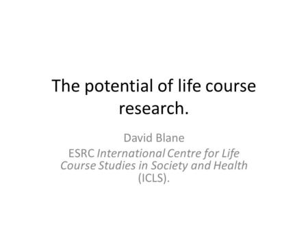 The potential of life course research. David Blane ESRC International Centre for Life Course Studies in Society and Health (ICLS).