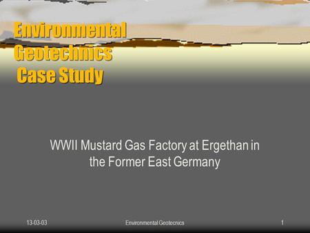 13-03-03Environmental Geotecnics1 Environmental Geotechnics Case Study WWII Mustard Gas Factory at Ergethan in the Former East Germany.