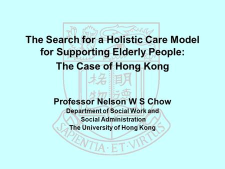 The Search for a Holistic Care Model for Supporting Elderly People: The Case of Hong Kong Professor Nelson W S Chow Department of Social Work and Social.