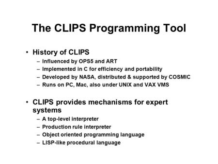 The CLIPS Programming Tool History of CLIPS –Influenced by OPS5 and ART –Implemented in C for efficiency and portability –Developed by NASA, distributed.