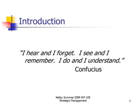 Kelley Summer 2009 GM 105 Strategic Management1 Introduction “I hear and I forget. I see and I remember. I do and I understand.” Confucius.