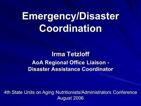 Emergency/Disaster Coordination Irma Tetzloff AoA Regional Office Liaison - Disaster Assistance Coordinator 4th State Units on Aging Nutritionists/Administrators.