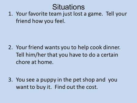 Situations 1.Your favorite team just lost a game. Tell your friend how you feel. 2.Your friend wants you to help cook dinner. Tell him/her that you have.