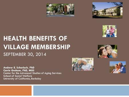 HEALTH BENEFITS OF VILLAGE MEMBERSHIP SEPTEMBER 30, 2014 Andrew E. Scharlach, PhD Carrie Graham, PhD, MGS Center for the Advanced Studies of Aging Services.