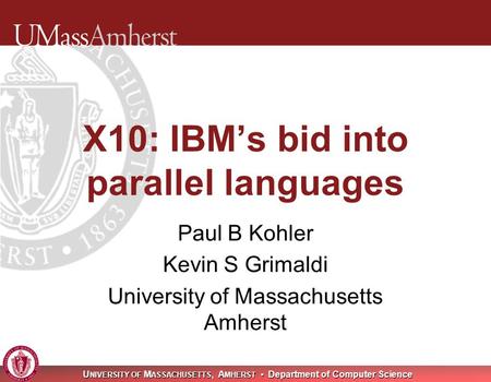 U NIVERSITY OF M ASSACHUSETTS, A MHERST Department of Computer Science X10: IBM’s bid into parallel languages Paul B Kohler Kevin S Grimaldi University.