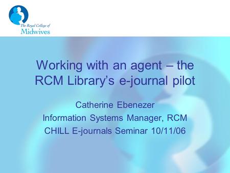 Working with an agent – the RCM Library’s e-journal pilot Catherine Ebenezer Information Systems Manager, RCM CHILL E-journals Seminar 10/11/06.