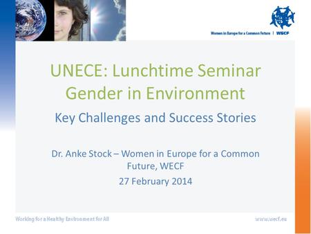 UNECE: Lunchtime Seminar Gender in Environment Key Challenges and Success Stories Dr. Anke Stock – Women in Europe for a Common Future, WECF 27 February.