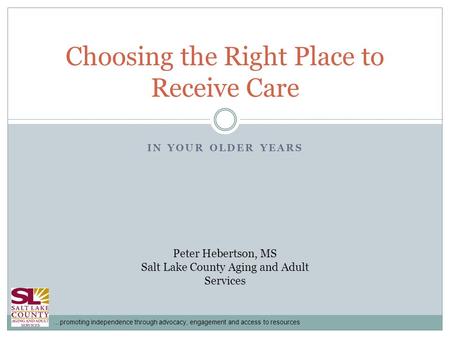 …promoting independence through advocacy, engagement and access to resources IN YOUR OLDER YEARS Choosing the Right Place to Receive Care Peter Hebertson,