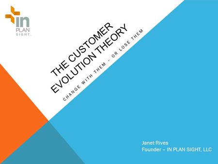 THE CUSTOMER EVOLUTION THEORY CHANGE WITH THEM – OR LOSE THEM Janet Rives Founder – IN PLAN SIGHT, LLC.
