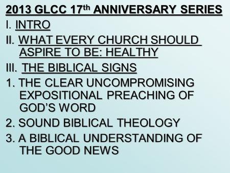 2013 GLCC 17 th ANNIVERSARY SERIES INTRO I. INTRO II. WHAT EVERY CHURCH SHOULD ASPIRE TO BE: HEALTHY III. THE BIBLICAL SIGNS 1. THE CLEAR UNCOMPROMISING.