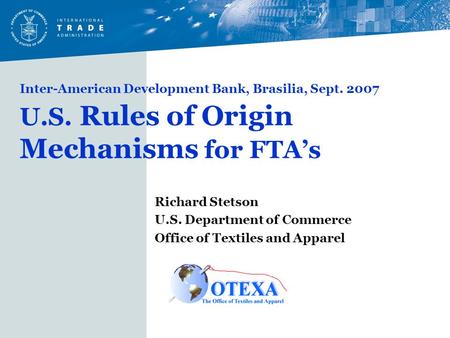 Inter-American Development Bank, Brasilia, Sept. 2007 U.S. Rules of Origin Mechanisms for FTA’s Richard Stetson U.S. Department of Commerce Office of Textiles.