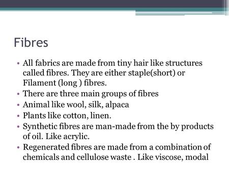 Fibres All fabrics are made from tiny hair like structures called fibres. They are either staple(short) or Filament (long ) fibres. There are three main.