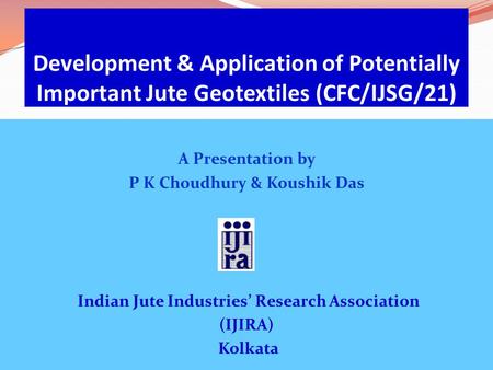 Development & Application of Potentially Important Jute Geotextiles (CFC/IJSG/21) A Presentation by P K Choudhury & Koushik Das Indian Jute Industries’