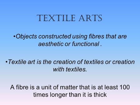 TEXTILE ARTS Objects constructed using fibres that are aesthetic or functional . Textile art is the creation of textiles or creation with textiles. A fibre.