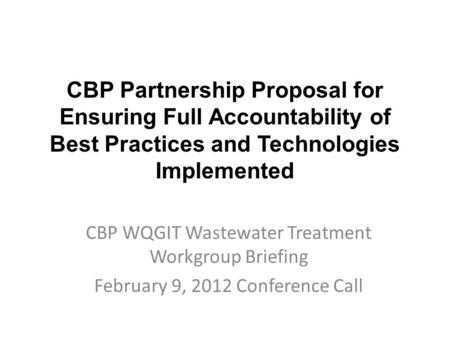 CBP Partnership Proposal for Ensuring Full Accountability of Best Practices and Technologies Implemented CBP WQGIT Wastewater Treatment Workgroup Briefing.