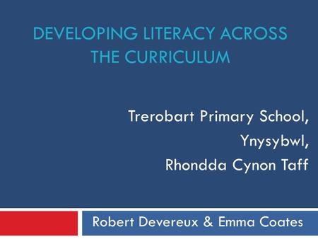 DEVELOPING LITERACY ACROSS THE CURRICULUM Trerobart Primary School, Ynysybwl, Rhondda Cynon Taff Robert Devereux & Emma Coates.