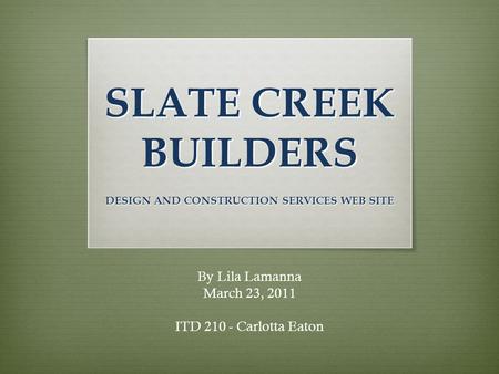 SLATE CREEK BUILDERS DESIGN AND CONSTRUCTION SERVICES WEB SITE By Lila Lamanna March 23, 2011 ITD 210 - Carlotta Eaton.