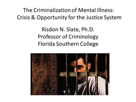 The Criminalization of Mental Illness: Crisis & Opportunity for the Justice System Risdon N. Slate, Ph.D. Professor of Criminology Florida Southern College.