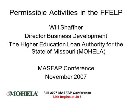 ® Fall 2007 MASFAP Conference Life begins at 40 ! Permissible Activities in the FFELP Will Shaffner Director Business Development The Higher Education.