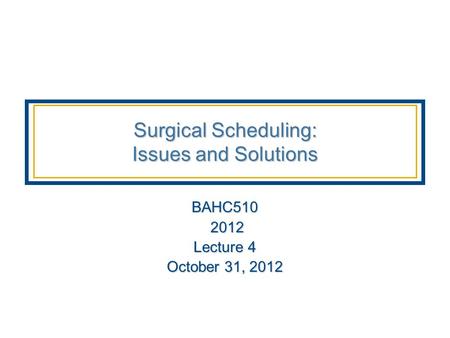 Surgical Scheduling: Issues and Solutions BAHC510 2012 2012 Lecture 4 October 31, 2012.