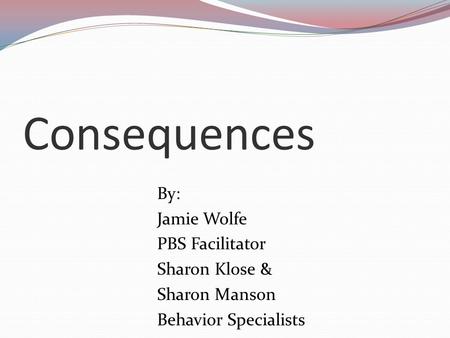 Consequences By: Jamie Wolfe PBS Facilitator Sharon Klose & Sharon Manson Behavior Specialists.