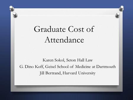 Graduate Cost of Attendance Karen Sokol, Seton Hall Law G. Dino Koff, Geisel School of Medicine at Dartmouth Jill Bertrand, Harvard University.