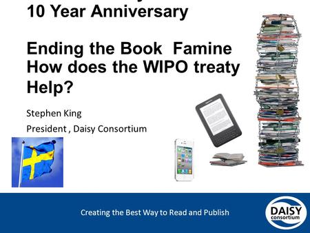 Creating the Best Way to Read and Publish Swedish Daisy Consortium 10 Year Anniversary Ending the Book Famine How does the WIPO treaty Help? Stephen King.